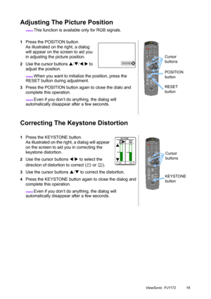 Page 21ViewSonic  PJ1172 16
Adjusting The Picture Position
memo This function is available only for RGB signals.
Correcting The Keystone Distortion
1Press the POSITION button.
As illustrated on the right, a dialog 
will appear on the screen to aid you 
in adjusting the picture position.
2Use the cursor buttons S/T/W/X to 
adjust the position.
memo When you want to initialize the position, press the 
RESET button during adjustment.
3Press the POSITION button again to close the dialo and 
complete this...