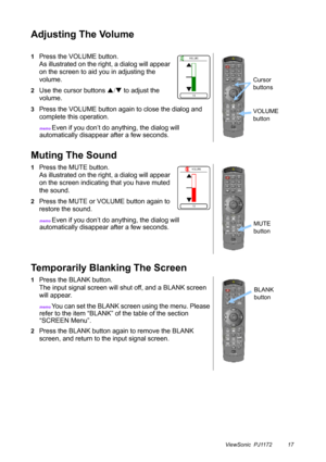 Page 22ViewSonic  PJ1172 17
Adjusting The Volume
Muting The Sound
Temporarily Blanking The Screen
1Press the VOLUME button.
As illustrated on the right, a dialog will appear 
on the screen to aid you in adjusting the 
volume.
2Use the cursor buttons S/T to adjust the 
volume.
3Press the VOLUME button again to close the dialog and 
complete this operation.
memo Even if you don’t do anything, the dialog will 
automatically disappear after a few seconds.
1Press the MUTE button.
As illustrated on the right, a...
