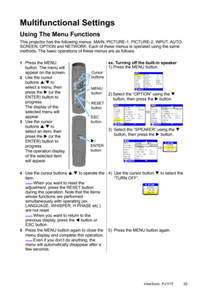 Page 25ViewSonic  PJ1172 20
Multifunctional Settings
Using The Menu Functions
This projector has the following menus: MAIN, PICTURE-1, PICTURE-2, INPUT, AUTO, 
SCREEN, OPTION and NETWORK. Each of these menus is operated using the same 
methods. The basic operations of these menus are as follows.
1Press the MENU 
button. The menu will 
appear on the screen.
2Use the cursor 
buttons S/T to 
select a menu, then 
press the X (or the 
ENTER) button to 
progress.
The display of the 
selected menu will 
appear.
3Use...