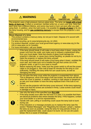 Page 40ViewSonic  PJ1172 35
Lamp
 WA R N I N GHIGH 
VOLTAGEHIGH 
TEMPERATUREHIGH 
PRESSURE
The projector uses a high-pressure mercury glass lamp. The lamp can break with a loud 
bang, or burn out, if jolted or scratched, handled while hot, or worn over time. Note that 
each lamp has a different lifetime, and some may burst or burn out soon after you start 
using them. In addition, when the bulb bursts, it is possible for shards of glass
 to fly into 
the lamp housing, and for gas containing mercury
 to escape...