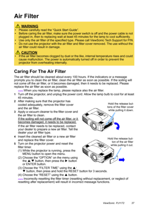 Page 42ViewSonic  PJ1172 37
Air Filter
Caring For The Air Filter
The air filter should be cleaned about every 100 hours. If the indicators or a message 
prompts you to clean the air filter, clean the air filter as soon as possible. If the soiling will 
not come off the air filter, or it becomes damaged, then it needs to be replaced. Please 
replace the air filter as soon as possible.
memo When you replace the lamp, please replace also the air filter.
1Turn off the projector, and unplug the power cord. Allow the...