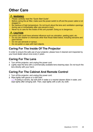 Page 43ViewSonic  PJ1172 38
Other Care
Caring For The Inside Of The Projector
In order to ensure the safe use of your projector, please have it cleaned and inspected by 
your local dealer about once every 2 years.
Caring For The Lens
1Turn off the projector, and unplug the power cord.
2Lightly wipe the lens with a commercially available lens-cleaning wipe. Do not touch the 
lens directly with your hand.
Caring For The Cabinet And Remote Control
1Turn off the projector, and unplug the power cord.
2Wipe lightly...
