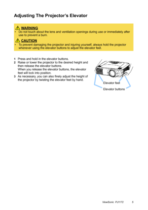 Page 10ViewSonic  PJ1172 5
Adjusting The Projector’s Elevator
1Press and hold in the elevator buttons.
2Raise or lower the projector to the desired height and 
then release the elevator buttons.
When you release the elevator buttons, the elevator 
feet will lock into position.
3As necessary, you can also finely adjust the height of 
the projector by twisting the elevator feet by hand.
 WA R N I N G
• Do not touch about the lens and ventilation openings during use or immediately after 
use to prevent a burn....