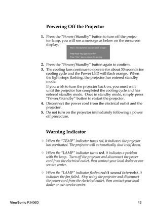 Page 16
12
ViewSonic PJ406D

Warning Indicator
 When the “TEMP” indicator turns red, it indicates the projector 
has overheated. The projector will automatically shut itself down. 
 When the “LAMP” indicator turns red, it indicates a problem 
with the lamp.  Turn off the projector and disconnect the power 
cord from the electrical outlet, then contact your local dealer or our 
service center.
  When the “LAMP” indicator ﬂ ashes red (1 second intervals), it 
indicates the fan failed.  Stop using the projector...