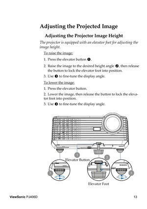 Page 17
13
ViewSonic PJ406D

 Adjusting the Projected Image
Adjusting the Projector Image Height
The projector is equipped with an elevator foot for adjusting the 
image height.
 To raise the image:
1.  Press the elevator button 
.
2.  Raise the image to the desired height angle , then release  
  the button to lock the elevator foot into position.
3.  Use 
 to ﬁ  ne-tune the display angle.
 To lower the image:
1.  Press the elevator button.
2.  Lower the image, then release the button to lock the eleva-
tor...