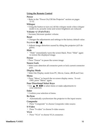 Page 2016
ViewSonic PJ406D
 Using the Remote Control
  Power  
 Refer to the “Power On/Off the Projector” section on pages    11-12.
  Whisper  
 Using the button to turn on/off the whisper mode when whisper mode is on, acoustic noise and screen brightness are reduced.
 Volume +/- (Vol+/Vol-) 
 Increase/decrease speaker volume.
  Reset
 Changes the adjustments and settings to the factory default value.
  Keystone  / 
 Adjusts image distortion caused by tilting the projector (±15 de-grees).
  Hide
  “Hide”...