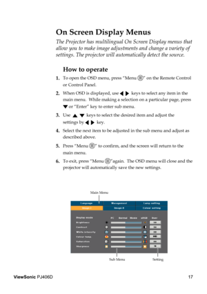 Page 21
17
ViewSonic PJ406D

The Projector has multilingual On Screen Display menus that 
allow you to make image adjustments and change a variety of 
settings. The projector will automatically detect the source. 
How to operate 
1.  To open the OSD menu, press “Menu ” on the Remote Control  
  or Control Panel.
2. When OSD is displayed, use     keys to select any item in the  
  main menu.  While making a selection on a particular page, press  
  or “Enter” key to enter sub menu.
3. Use      keys to select the...