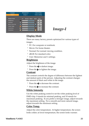 Page 24
20
ViewSonic PJ406D

Image-I
 Display Mode
 There are many factory presets optimized for various types of  
  images.  
  PC: For computer or notebook.
  Movie: For home theater.
  Normal: For normal viewing condition.
  sRGB: For standard color.
  User: Memorize user’s settings.
 Brightness
 Adjust the brightness of the image.
  Press the  to darken image.
  Press the  to lighten the image.
 Contrast
 The contrast controls the degree of difference between the lightest  
  and darkest parts of...