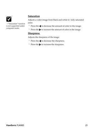 Page 25
21
ViewSonic PJ406D

“Saturation” function is not supported under computer mode.
 Saturation
 Adjusts a video image from black and white to  fully saturated  
  color.
  Press the  to decrease the amount of color in the image.
  Press the  to increase the amount of color in the image. 
 Sharpness 
 Adjusts the sharpness of the image.
  Press the  to decrease the sharpness.
  Press the  to increase the sharpness.  