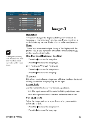 Page 26
22
ViewSonic PJ406D

Image-II
 Frequency
  “Frequency”changes the display data frequency to match the  
  frequency of your computer’s graphic card. If you experience a  
  vertical ﬂ  ickering bar, use this function to make an adjustment.
 Phase
  “Phase” synchronizes the signal timing of the display with the  
  graphic card. If you experience an unstable or ﬂ  ickering image,  
  use this function to correct it.
 Hor. Position (Horizontal Position)
  Press the  to move the image left. 
  Press the...