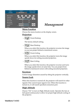 Page 27
23
ViewSonic PJ406D

 Menu Location
  Choose the menu location on the display screen.
 Projection
    Front-Desktop 
    The factory default setting. 
    Rear-Desktop 
    When you select this function, the projector reverses the image  
    so you can project behind a translucent screen.
    Front-Ceiling 
    When you select this function, the projector turns the image  
    upside down for ceiling-mounted projection.
    Rear-Ceiling 
    When you select this function, the projector reverses and...