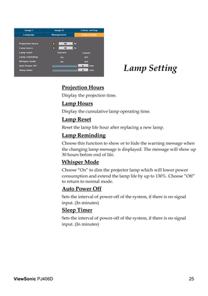 Page 29
25
ViewSonic PJ406D

 Projection Hours
 Display the projection time.
 Lamp Hours
 Display the cumulative lamp operating time.
 Lamp Reset
 Reset the lamp life hour after replacing a new lamp. 
 Lamp Reminding
 Choose this function to show or to hide the warning message when 
the changing lamp message is displayed. The message will show up 
30 hours before end of life.
 Whisper Mode
 Choose “On” to dim the projector lamp which will lower power 
consumption and extend the lamp life by up to 130%. Choose...