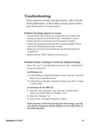 Page 30
26
ViewSonic PJ406D

Problem: No image appears on screen.
 Ensure all the cables and power connections are correctly and  
  securely connected as described in the “Installation” section.
 Ensure the pins of connectors are not crooked or broken.
 Check if the projection lamp has been securely installed. Please  
  refer to the “Replacing the lamp” section.
 Make sure you have removed the lens cap and the projector is  
  switched on.
 Ensure that the “Hide” feature is not turned on.
Problem:...