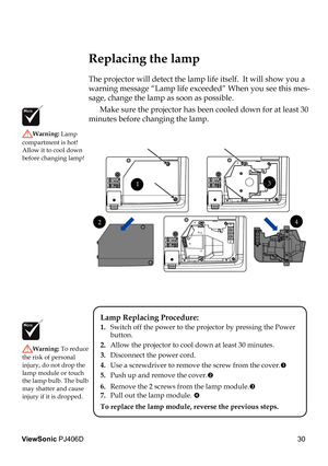 Page 34
30
ViewSonic PJ406D

 Replacing the lamp
The projector will detect the lamp life itself.  It will show you a 
warning message “Lamp life exceeded” When you see this mes-
sage, change the lamp as soon as possible.  
  Make sure the projector has been cooled down for at least 30 
minutes before changing the lamp. 
Warning: Lamp 
compartment is hot!  Allow it to cool down before changing lamp!
Warning: To reduce 
the risk of personal injury, do not drop the lamp module or touch the lamp bulb. The bulb may...