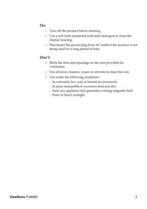 Page 7
3
ViewSonic PJ406D

Do:
  Turn off the product before cleaning.
  Use a soft cloth moistened with mild detergent to clean the  
    display housing.
  Disconnect the power plug from AC outlet if the product is not  
    being used for a long period of time.
Don’t:
  Block the slots and openings on the unit provided for    
    ventilation.
  Use abrasive cleaners, waxes or solvents to clean the unit.
  Use under the following conditions:
   -  In extremely hot, cold or humid environments.
    -...