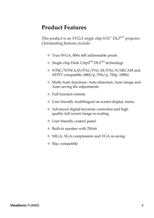 Page 8
4
ViewSonic PJ406D

 Product Features
 
This product is an SVGA single chip 0.55” DLPTM projector. 
Outstanding features include:
  True SVGA, 800x 600 addressable pixels
  Single chip Dark Chip2TM DLPTM technology
  NTSC/NTSC4.43/PAL/PAL-M/PAL-N/SECAM and  
    HDTV compatible (480i/p, 576i/p, 720p, 1080i)
  Multi-Auto functions: Auto detection, Auto image and  
    Auto saving the adjustments
  Full function remote
  User friendly multilingual on screen display menu 
   Advanced digital...