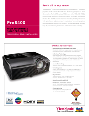 Page 1
The  ViewSonic®  Pro8400  is  an  advanced  high  brightness  DLP®  installation 
projector  which  includes  BrilliantColor™  technology  to  produce  more 
vibrant colors. The Pro8400 delivers 4000 lumens with a 1920x1080 (1080p) 
superb  image  resolution,  allowing  it  to  shine  in  virtually  any  lighting 
situation.  The  Pro8400  provides  maximum  mounting  flexibility  with  a  wide 
1.5X  optical  zoom  adjustment  and  a  multitude  of  connectivity  options 
including  Network  Display,...