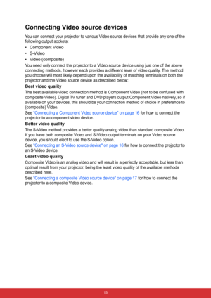 Page 22 15
Connecting Video source devices
You can connect your projector to various Video source devices that provide any one of the 
following output sockets:
• Component Video
• S-Video
• Video (composite)
You need only connect the projector to a Video source device using just one of the above 
connecting methods, however each provides a different level of video quality. The method 
you choose will most likely depend upon the availability of matching terminals on both the 
projector and the Video source...