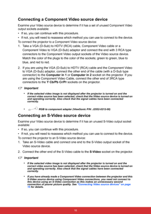 Page 23 16
Connecting a Component Video source device
Examine your Video source device to determine if it has a set of unused Component Video 
output sockets available:
• If so, you can continue with this procedure.
• If not, you will need to reassess which method you can use to connect to the device.
To connect the projector to a Component Video source device:
1. Take a VGA (D-Sub) to HDTV (RCA) cable, Component Video cable or a 
Component Video to VGA (D-Sub) adaptor and connect the end with 3 RCA type...