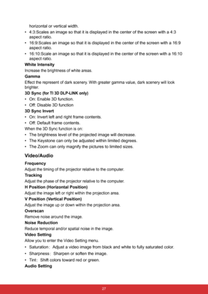 Page 34 27
horizontal or vertical width.
• 4:3:Scales an image so that it is displayed in the center of the screen with a 4:3 
aspect ratio.
• 16:9:Scales an image so that it is displayed in the center of the screen with a 16:9 
aspect ratio.
• 16:10:Scale an image so that it is displayed in the center of the screen with a 16:10 
aspect ratio.
White Intensity
Increase the brightness of white areas.
Gamma
Effect the represent of dark scenery. With greater gamma value, dark scenery will look 
brighter.
3D Sync...