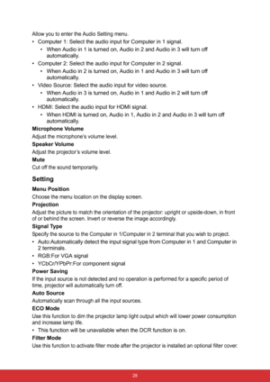 Page 35 28
Allow you to enter the Audio Setting menu.
• Computer 1: Select the audio input for Computer in 1 signal.
• When Audio in 1 is turned on, Audio in 2 and Audio in 3 will turn off 
automatically.
• Computer 2: Select the audio input for Computer in 2 signal.
• When Audio in 2 is turned on, Audio in 1 and Audio in 3 will turn off 
automatically.
• Video Source: Select the audio input for video source.
• When Audio in 3 is turned on, Audio in 1 and Audio in 2 will turn off 
automatically.
• HDMI: Select...