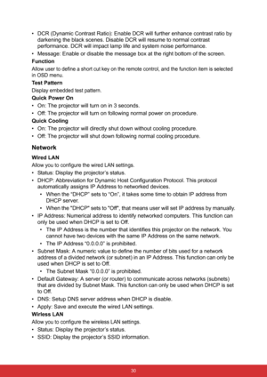 Page 37 30
• DCR (Dynamic Contrast Ratio): Enable DCR will further enhance contrast ratio by 
darkening the black scenes. Disable DCR will resume to normal contrast 
performance. DCR will impact lamp life and system noise performance.
• Message: Enable or disable the message box at the right bottom of the screen.
Function
Allow user to define a short cut key on the remote control, and the function item is selected 
in OSD menu.
Te s t  P a t t e r n
Display embedded test pattern.
Quick Power On
• On: The...