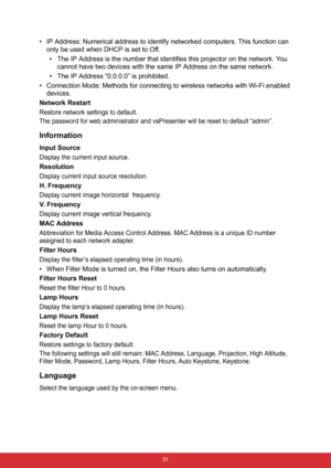 Page 38 31
• IP Address: Numerical address to identify networked computers. This function can 
only be used when DHCP is set to Off.
• The IP Address is the number that identifies this projector on the network. You 
cannot have two devices with the same IP Address on the same network.
• The IP Address “0.0.0.0” is prohibited.
• Connection Mode: Methods for connecting to wireless networks with Wi-Fi enabled 
devices.
Network Restart
Restore network settings to default.
The password for web administrator and...