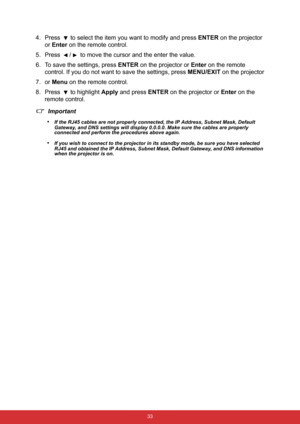 Page 40 33
4. Press  to select the item you want to modify and press ENTER on the projector 
or Enter on the remote control.
5. Press  /  to move the cursor and the enter the value.
6. To save the settings, press ENTER on the projector or Enter on the remote 
control. If you do not want to save the settings, press MENU/EXIT on the projector
7. or Menu on the remote control.
8. Press 
 to highlight Apply and press ENTER on the projector or Enter on the 
remote control.
Important
•
If the RJ45 cables are not...