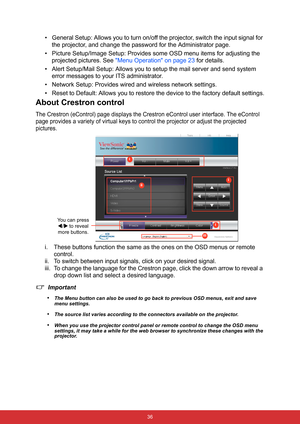 Page 43 36
• General Setup: Allows you to turn on/off the projector, switch the input signal for 
the projector, and change the password for the Administrator page.
• Picture Setup/Image Setup: Provides some OSD menu items for adjusting the 
projected pictures. See Menu Operation on page 23 for details.
• Alert Setup/Mail Setup: Allows you to setup the mail server and send system 
error messages to your ITS administrator.
• Network Setup: Provides wired and wireless network settings.
• Reset to Default: Allows...