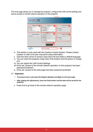 Page 44 37
The tools page allows you to manage the projector, configure the LAN control settings and 
secure access of remote network operation on this projector.
iv. This section is only used with the Crestron Control System. Please contact 
Creston or refer to its user manual for setup information.
v. Click the down arrow to reveal a drop down list and select a default language.
vi. You can name the projector, keep track of its location and the person in charge 
of it.
vii. You can adjust the LAN Control...