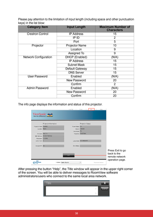 Page 45 38
Please pay attention to the limitation of input length (including space and other punctuation 
keys) in the list blow:
The info page displays the information and status of this projector.
After pressing the button “Help”, the Title window will appear in the upper right corner 
of the screen. You will be able to deliver messages to RoomView software 
administrators/users who connect to the same local area network.
Category ItemInput LengthMaximum Number of 
Characters
Crestron Control IP Address 15
IP...