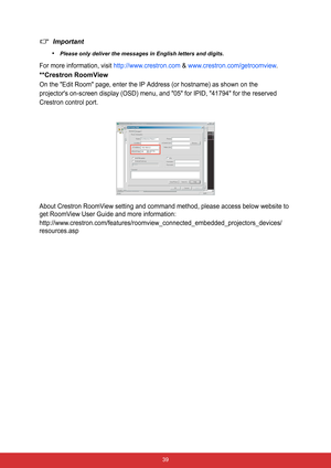 Page 46 39
Important
•
Please only deliver the messages in English letters and digits.
For more information, visit http://www.crestron.com & www.crestron.com/getroomview.
**Crestron RoomView
On the Edit Room page, enter the IP Address (or hostname) as shown on the
projectors on-screen display (OSD) menu, and 05 for IPID, 41794 for the reserved
Crestron control port.
About Crestron RoomView setting and command method, please access below website to 
get RoomView User Guide and more information:...