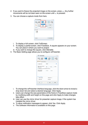 Page 48 41
2. If you want to freeze the projected image on the screen, press  . Any further 
movements will be not been seen on the screen until   is pressed.
3. You can choose a capture mode from here.
i. To display a full screen, click FullScreen.
ii. To display a partial screen, click FixedSize. A square appears on your screen. 
You can place it where you want to project. 
iii. If you wish to change the square, click Alterable.
4. The Basic Setting page allows you to configure vsPresenter.
i. To change the...