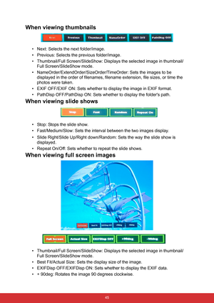 Page 52 45
When viewing thumbnails
• Next: Selects the next folder/image.
• Previous: Selects the previous folder/image.
• Thumbnail/Full Screen/SlideShow: Displays the selected image in thumbnail/
Full Screen/SlideShow mode.
• NameOrder/ExtendOrder/SizeOrder/TimeOrder: Sets the images to be 
displayed in the order of filenames, filename extension, file sizes, or time the 
photos were taken.
• EXIF OFF/EXIF ON: Sets whether to display the image in EXIF format.
• PathDisp OFF/PathDisp ON: Sets whether to display...