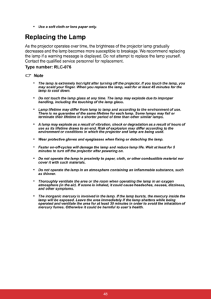 Page 55 48
•Use a soft cloth or lens paper only.
Replacing the Lamp
As the projector operates over time, the brightness of the projector lamp gradually 
decreases and the lamp becomes more susceptible to breakage. We recommend replacing 
the lamp if a warning message is displayed. Do not attempt to replace the lamp yourself. 
Contact the qualified service personnel for replacement.
Type number: RLC-076
Note
•
The lamp is extremely hot right after turning off the projector. If you touch the lamp, you 
may scald...