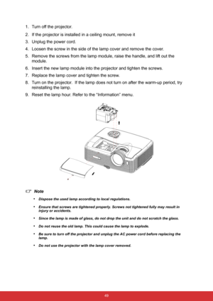 Page 56 49
1. Turn off the projector.
2. If the projector is installed in a ceiling mount, remove it
3. Unplug the power cord.
4. Loosen the screw in the side of the lamp cover and remove the cover.
5. Remove the screws from the lamp module, raise the handle, and lift out the 
module.
6. Insert the new lamp module into the projector and tighten the screws.
7. Replace the lamp cover and tighten the screw.
8. Turn on the projector.  If the lamp does not turn on after the warm-up period, try 
reinstalling the...