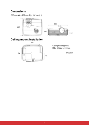 Page 58 51
Dimensions
 335 mm (W) x 267 mm (D) x 132 mm (H)
Ceiling mount installation
267
132335
64.5
84.9
174227
103
Ceiling mount screws:
M4 x 8 (Max. L = 8 mm)
Unit: mm 