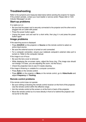 Page 61 54
Troubleshooting
Refer to the symptoms and measures listed below before sending the projector for repairs. 
If the problem persists, contact your local reseller or service center. Please refer to LED 
Indicator Messages as well.
Start-up problems
If no lights turn on:
•Be sure that the power cord is securely connected to the projector and the other end is
plugged into an outlet with power.
• Press the power button again.
•
Unplug the power cord and wait for a short while, then plug it in and press the...