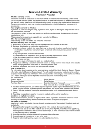 Page 68Mexico Limited Warranty
ViewSonic® Projector
What the warranty covers:
ViewSonic warrants its products to be free from defects in material and \
workmanship, under normal 
use, during the warranty period. If a product proves to be defective in \
material or workmanship during 
the warranty period, ViewSonic will, at its sole option, repair or repla\
ce the product with a like product. 
Replacement product or parts may include remanufactured or refurbished p\
arts or components & 
accessories.
How long...