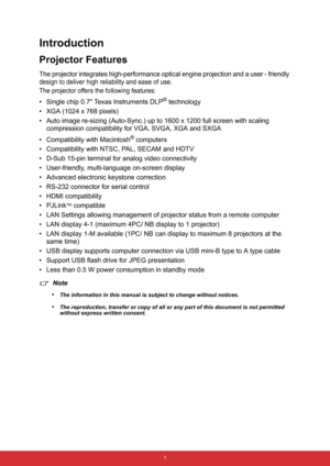 Page 8 1
Introduction
Projector Features
The projector integrates high-performance optical engine projection and a user - friendly 
design to deliver high reliability and ease of use.
The projector offers the following features:
• Single chip 0.7 Texas Instruments DLP® technology
• XGA (1024 x 768 pixels)
• Auto image re-sizing (Auto-Sync.) up to 1600 x 1200 full screen with scaling 
compression compatibility for VGA, SVGA, XGA and SXGA
• Compatibility with Macintosh
® computers
• Compatibility with NTSC, PAL,...