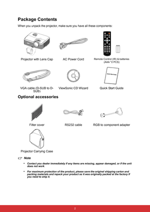 Page 9 2
Package Contents
When you unpack the projector, make sure you have all these components:
Optional accessories
Note
•
Contact you dealer immediately if any items are missing, appear damaged, or if the unit 
does not work
.
•For maximum protection of the product, please save the original shipping carton and 
packing materials and repack your product as it was originally packed at the factory if 
you need to ship it.
Projector with Lens Cap AC Power CordRemote Control (IR) & batteries 
(AAA *2 PCS)
VGA...