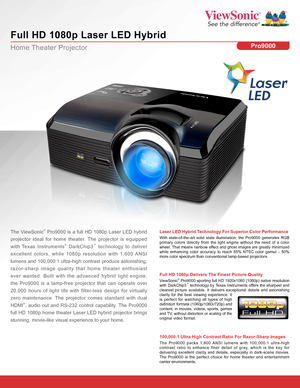 Page 1Home Theater Projector
Full HD 1080p Laser LED Hybrid
Pro9000
The ViewSonic® Pro9000 is a full HD 1080p Laser LED hybrid 
projector ideal for home theater. The projector is equipped  
with Texas Instruments® DarkChip3™ technology to deliver 
excellent colors, while 1080p resolution with 1,600 ANSI 
lumens and 100,000:1 ultra-high contrast produce astonishing, 
razor-sharp image quality that home theater enthusiast 
ever wanted. Built with the advanced hybrid light engine, 
the Pro9000 is a lamp-free...