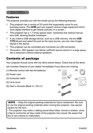 Page 11
6
ViewSonic
  Pro9500
Introduction
Introduction
The projector provides you with the broad use by the following features.
ü   
 This projector has a variety of I/O ports that supposedly cover for any 
business scene. The HDMI port can support various image equipment which 
have digital interface to get clearer pictures on a screen.
ü   
 This projector has a 1.7 times optical zoom, horizontal and vertical manual 
lens shift, allowing flexible installation.
ü   
 If you insert a USB storage device, such...