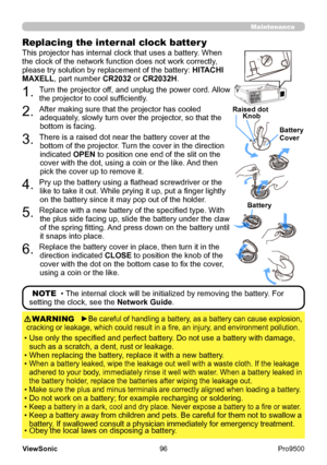 Page 101
96
ViewSonic
  Pro9500
Maintenance
Replacing the internal clock batter y
This projector has internal clock that uses a battery. When 
the clock of the network function does not work correctly, 
please try solution by replacement of the battery:  HITACHI 
MAXELL, part number CR2032  or CR2032H.OPEN
CLOSE
OPEN
CLOSE
OPEN
CLOSE
OPEN
CLOSE
Raised dot
Battery
Knob
Battery     
Cover
1. Turn the projector off, and unplug the power cord. Allow 
the projector to cool sufficiently.
2. After making sure that the...