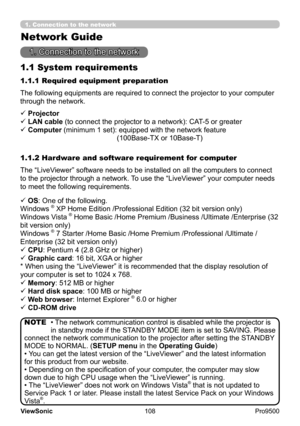 Page 113
108
ViewSonic
  Pro9500
1. Connection to the network
1.1 System requirements
1. Connection to the network
The following equipments are required to connect the projector to your computer 
through the network.
The “LiveViewer” software needs to be installed on all the computers to connect 
to the projector through a network. To use the “LiveViewer” your computer needs 
to meet the following requirements. 1.1.1 Required equipment preparation
1.1.2 Hardware and software requirement for computer ü...