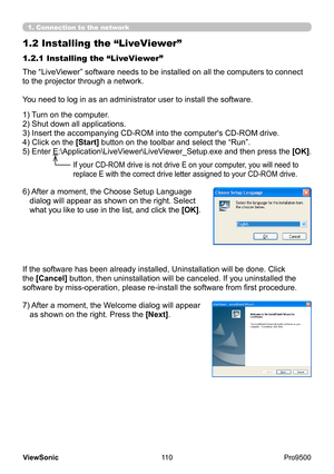 Page 115
110
ViewSonic
  Pro9500
1.2 Installing the “LiveViewer”
The “LiveViewer” software needs to be installed on all the computers to connect 
to the projector through a network.
You need to log in as an administrator user to install the software.
1) Turn on the computer.
2) Shut down all applications.
3) 
 Insert the accompanying CD-ROM into the computer's CD-ROM drive.
4) Click on the [Start] button on the toolbar and select the “Run”.
5) Enter  E:\Application\LiveViewer\LiveViewer_Setup.exe and then...