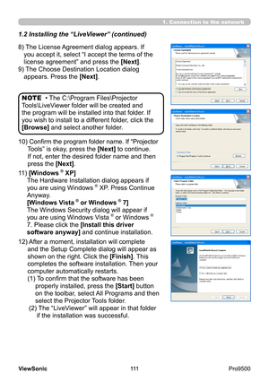 Page 116
111
ViewSonic
  Pro9500
• The C:\Program Files\Projector 
Tools\LiveViewer folder will be created and 
the program will be installed into that folder. If 
you wish to install to a different folder, click the 
[Browse] and select another folder.  NOTE
1. Connection to the network
10)   Confirm the program folder name. If “Projector 
Tools” is okay, press the [Next] to continue. 
If not, enter the desired folder name and then 
press the [Next].
11) 
 [Windows
® XP]
The Hardware Installation dialog appears...