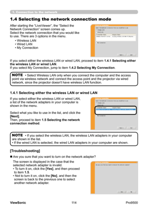 Page 119
114
ViewSonic
  Pro9500
1.4 Selecting the network connection mode
• If you select the wireless LAN, the wireless LAN adapters in your computer 
are shown in the list.
• If the wired LAN is selected, the wired LAN adapters in your computer are shown.NOTE
After starting the “LiveViewer”, the “Select the 
Network Connection” screen comes up.
Select the network connection that you would like 
to use. There are 3 options in the menu.
• Wireless LAN
• Wired LAN
• My Connection
If you select either the...