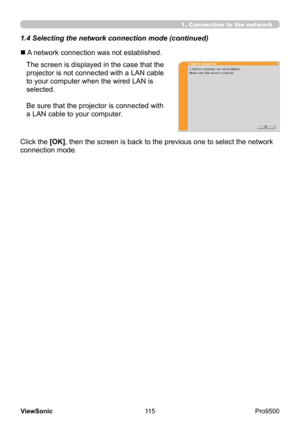 Page 120
115
ViewSonic
  Pro9500
1.4 Selecting the network connection mode (continued)
n 
 A network connection was not established.
The screen is displayed in the case that the 
projector is not connected with a LAN cable 
to your computer when the wired LAN is 
selected.
 
Be sure that the projector is connected with 
a LAN cable to your computer.
Click the [OK], then the screen is back to the previous one to select the network 
connection mode.
1. Connection to the network 