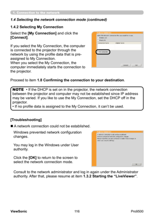 Page 121
116
ViewSonic
  Pro9500
• If the DHCP is set on in the projector, the network connection 
between the projector and computer may not be established since IP  address 
may be varied. If you like to use the My Connection, set the DHCP  off in the 
projector.
• If no profile data is assigned to the My Connection, it can’t be used. NOTE
Proceed to item 1.8 Confirming the connection to your destination
.
[Troubleshooting] Select the [My Connection]  and click the 
[Connect].
If you select the My Connection,...